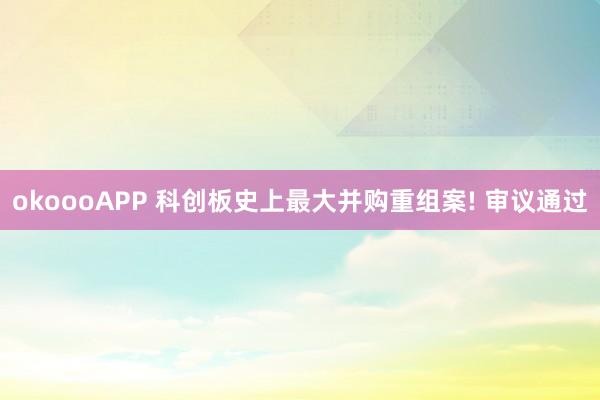 okoooAPP 科创板史上最大并购重组案! 审议通过