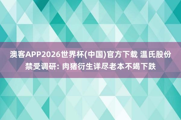 澳客APP2026世界杯(中国)官方下载 温氏股份禁受调研: 肉猪衍生详尽老本不竭下跌