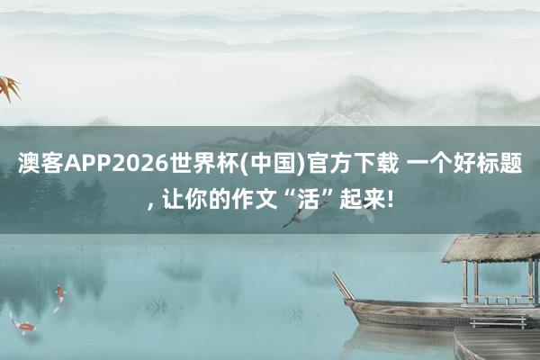 澳客APP2026世界杯(中国)官方下载 一个好标题， 让你的作文“活”起来!