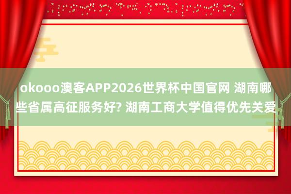 okooo澳客APP2026世界杯中国官网 湖南哪些省属高征服务好? 湖南工商大学值得优先关爱