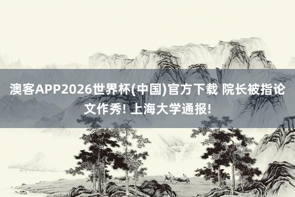 澳客APP2026世界杯(中国)官方下载 院长被指论文作秀! 上海大学通报!