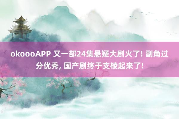 okoooAPP 又一部24集悬疑大剧火了! 副角过分优秀， 国产剧终于支棱起来了!