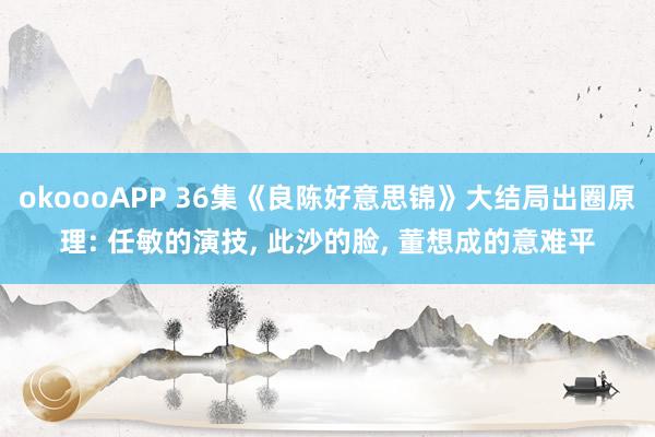 okoooAPP 36集《良陈好意思锦》大结局出圈原理: 任敏的演技， 此沙的脸， 董想成的意难平