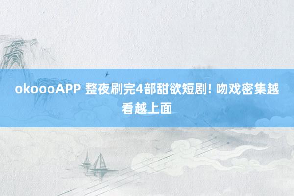 okoooAPP 整夜刷完4部甜欲短剧! 吻戏密集越看越上面