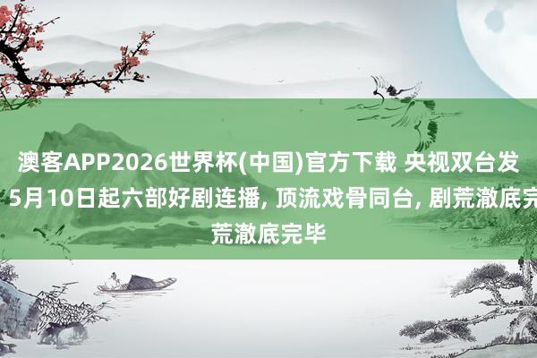 澳客APP2026世界杯(中国)官方下载 央视双台发力! 5月10日起六部好剧连播， 顶流戏骨同台， 剧荒澈底完毕