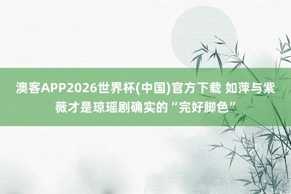 澳客APP2026世界杯(中国)官方下载 如萍与紫薇才是琼瑶剧确实的“完好脚色”