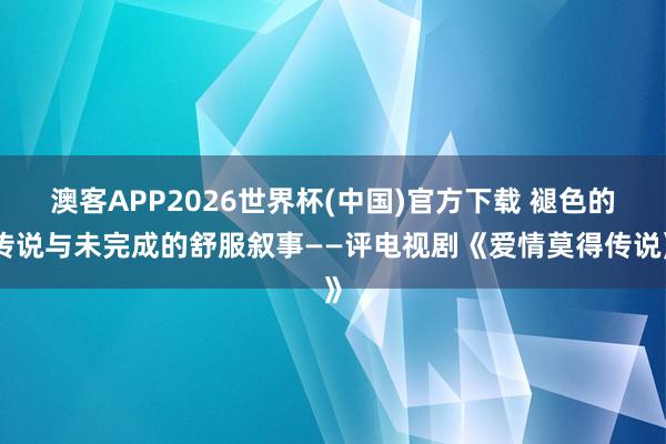 澳客APP2026世界杯(中国)官方下载 褪色的传说与未完成的舒服叙事——评电视剧《爱情莫得传说》