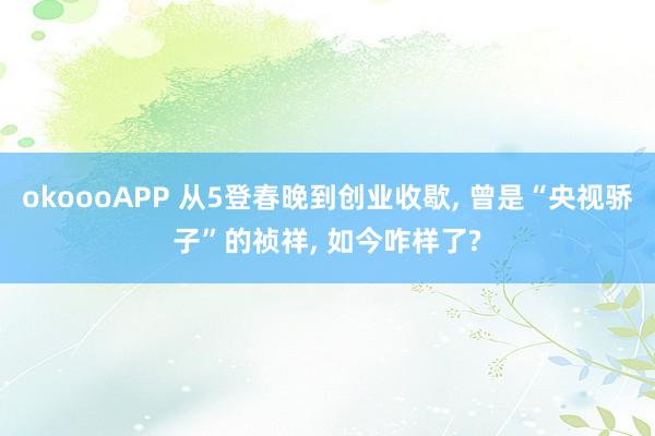 okoooAPP 从5登春晚到创业收歇, 曾是“央视骄子”的祯祥, 如今咋样了?