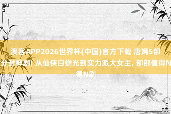澳客APP2026世界杯(中国)官方下载 唐嫣5部高分封神剧! 从仙侠白蟾光到实力派大女主， 部部值得N刷