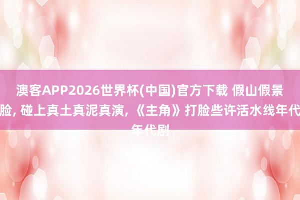 澳客APP2026世界杯(中国)官方下载 假山假景假脸， 碰上真土真泥真演， 《主角》打脸些许活水线年代剧