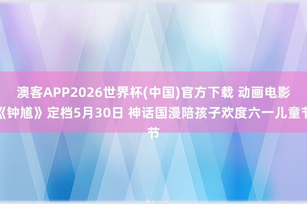 澳客APP2026世界杯(中国)官方下载 动画电影《钟馗》定档5月30日 神话国漫陪孩子欢度六一儿童节