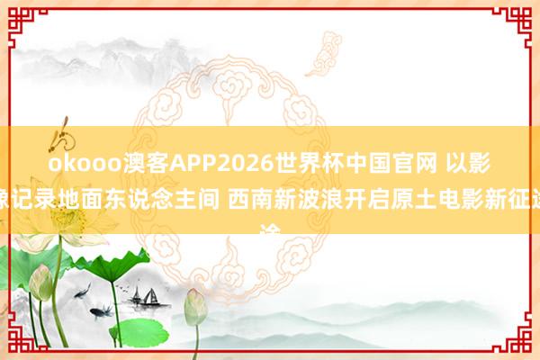 okooo澳客APP2026世界杯中国官网 以影像记录地面东说念主间 西南新波浪开启原土电影新征途