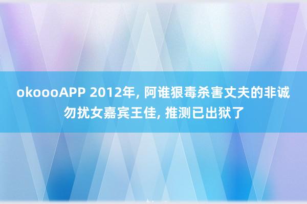 okoooAPP 2012年, 阿谁狠毒杀害丈夫的非诚勿扰女嘉宾王佳, 推测已出狱了