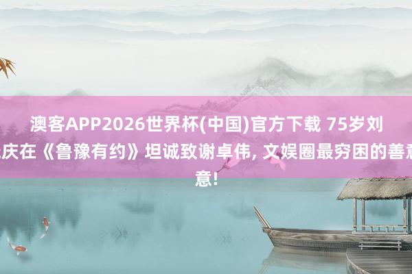 澳客APP2026世界杯(中国)官方下载 75岁刘晓庆在《鲁豫有约》坦诚致谢卓伟， 文娱圈最穷困的善意!