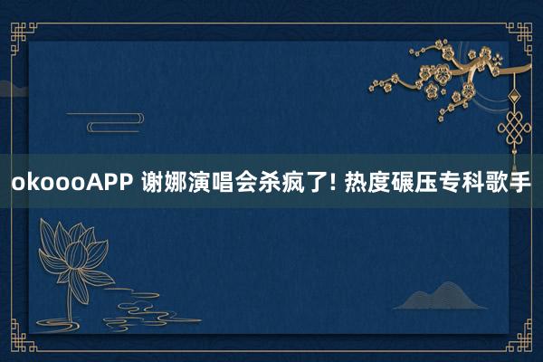 okoooAPP 谢娜演唱会杀疯了! 热度碾压专科歌手