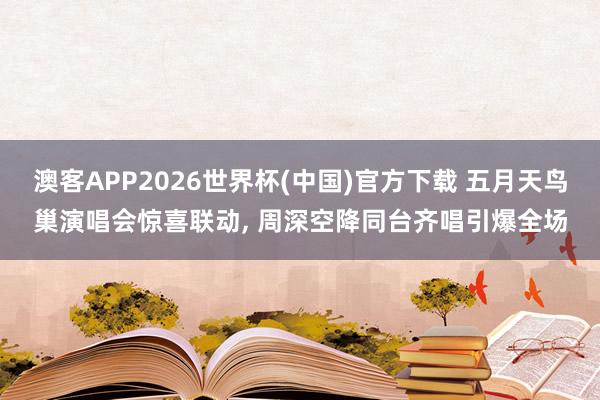澳客APP2026世界杯(中国)官方下载 五月天鸟巢演唱会惊喜联动， 周深空降同台齐唱引爆全场