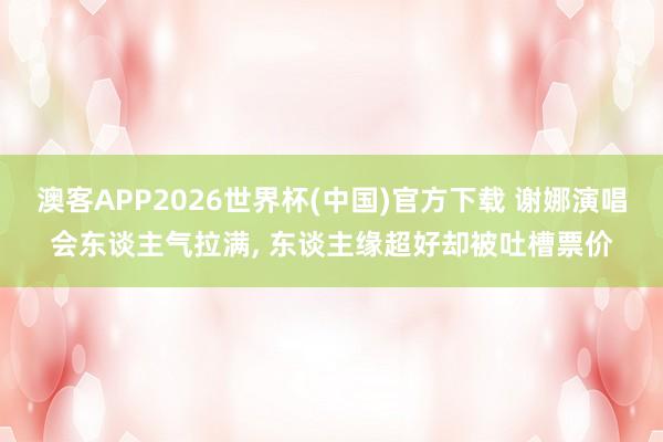 澳客APP2026世界杯(中国)官方下载 谢娜演唱会东谈主气拉满, 东谈主缘超好却被吐槽票价