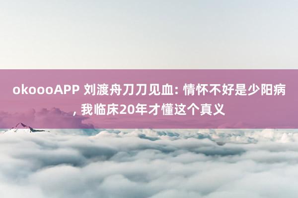okoooAPP 刘渡舟刀刀见血: 情怀不好是少阳病， 我临床20年才懂这个真义