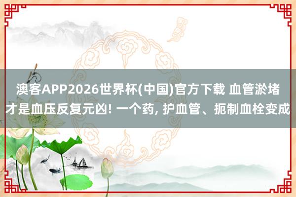 澳客APP2026世界杯(中国)官方下载 血管淤堵才是血压反复元凶! 一个药， 护血管、扼制血栓变成