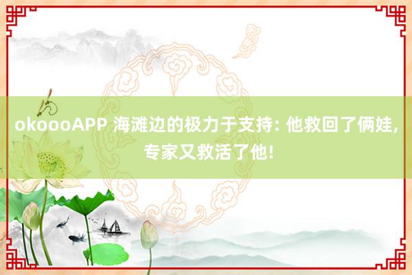 okoooAPP 海滩边的极力于支持: 他救回了俩娃， 专家又救活了他!