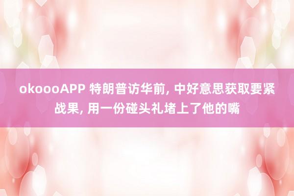 okoooAPP 特朗普访华前， 中好意思获取要紧战果， 用一份碰头礼堵上了他的嘴