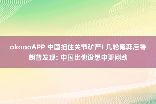 okoooAPP 中国掐住关节矿产! 几轮博弈后特朗普发现: 中国比他设想中更刚劲