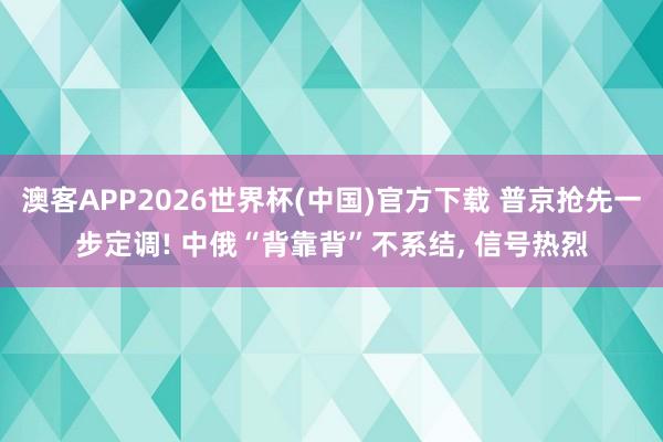 澳客APP2026世界杯(中国)官方下载 普京抢先一步定调! 中俄“背靠背”不系结， 信号热烈