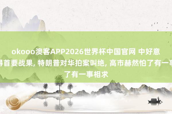 okooo澳客APP2026世界杯中国官网 中好意思获得首要战果， 特朗普对华拍案叫绝， 高市赫然怕了有一事相求