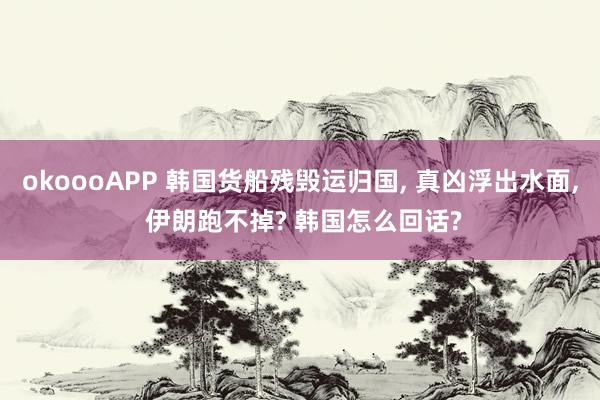 okoooAPP 韩国货船残毁运归国， 真凶浮出水面， 伊朗跑不掉? 韩国怎么回话?
