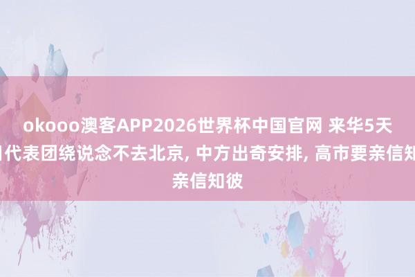 okooo澳客APP2026世界杯中国官网 来华5天， 日代表团绕说念不去北京， 中方出奇安排， 高市要亲信知彼