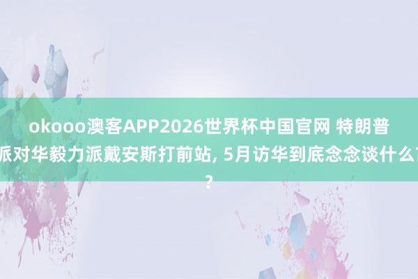 okooo澳客APP2026世界杯中国官网 特朗普派对华毅力派戴安斯打前站， 5月访华到底念念谈什么?