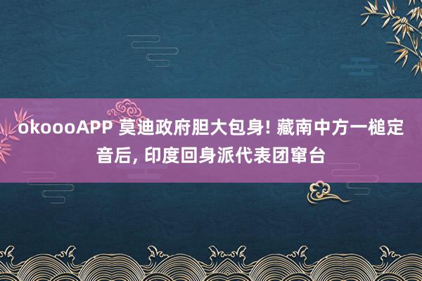 okoooAPP 莫迪政府胆大包身! 藏南中方一槌定音后, 印度回身派代表团窜台