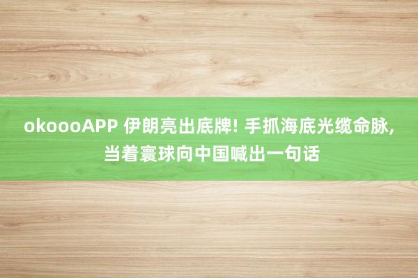 okoooAPP 伊朗亮出底牌! 手抓海底光缆命脉, 当着寰球向中国喊出一句话