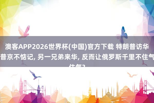 澳客APP2026世界杯(中国)官方下载 特朗普访华， 普京不惦记， 另一兄弟来华， 反而让俄罗斯千里不住气?