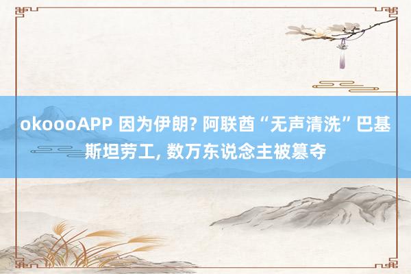 okoooAPP 因为伊朗? 阿联酋“无声清洗”巴基斯坦劳工， 数万东说念主被篡夺