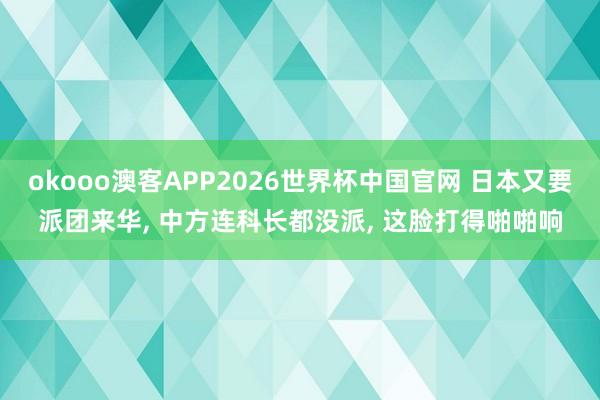 okooo澳客APP2026世界杯中国官网 日本又要派团来华， 中方连科长都没派， 这脸打得啪啪响
