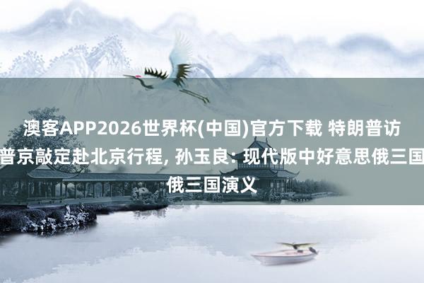 澳客APP2026世界杯(中国)官方下载 特朗普访华后普京敲定赴北京行程， 孙玉良: 现代版中好意思俄三国演义