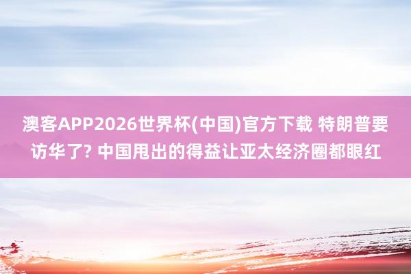 澳客APP2026世界杯(中国)官方下载 特朗普要访华了? 中国甩出的得益让亚太经济圈都眼红