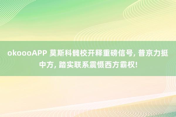 okoooAPP 莫斯科雠校开释重磅信号, 普京力挺中方, 踏实联系震慑西方霸权!