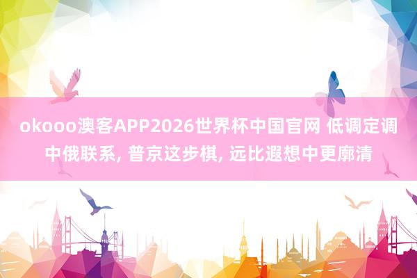 okooo澳客APP2026世界杯中国官网 低调定调中俄联系， 普京这步棋， 远比遐想中更廓清