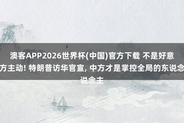 澳客APP2026世界杯(中国)官方下载 不是好意思方主动! 特朗普访华官宣， 中方才是掌控全局的东说念主