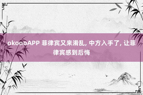 okoooAPP 菲律宾又来淆乱， 中方入手了， 让菲律宾感到后悔