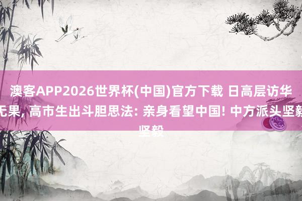 澳客APP2026世界杯(中国)官方下载 日高层访华无果， 高市生出斗胆思法: 亲身看望中国! 中方派头坚毅