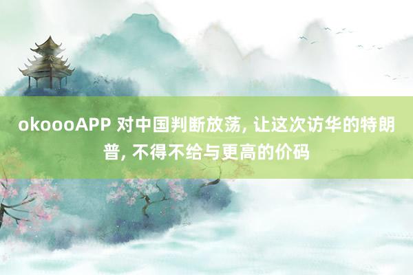 okoooAPP 对中国判断放荡， 让这次访华的特朗普， 不得不给与更高的价码