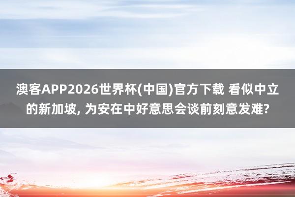 澳客APP2026世界杯(中国)官方下载 看似中立的新加坡， 为安在中好意思会谈前刻意发难?