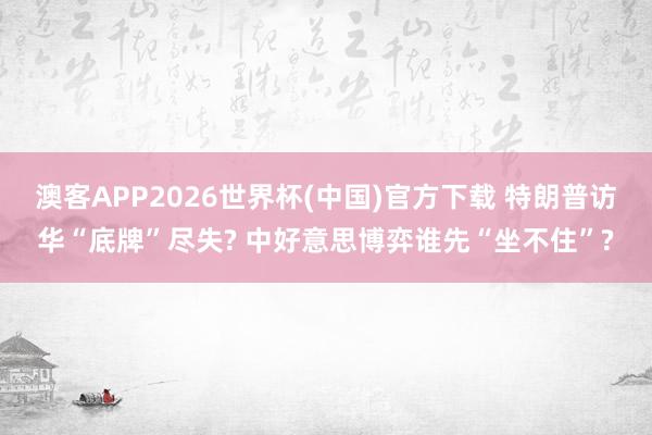 澳客APP2026世界杯(中国)官方下载 特朗普访华“底牌”尽失? 中好意思博弈谁先“坐不住”?