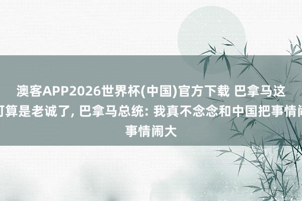 澳客APP2026世界杯(中国)官方下载 巴拿马这下可算是老诚了， 巴拿马总统: 我真不念念和中国把事情闹大