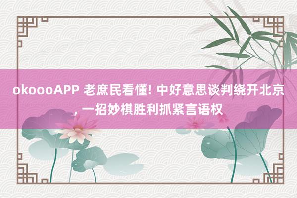 okoooAPP 老庶民看懂! 中好意思谈判绕开北京， 一招妙棋胜利抓紧言语权