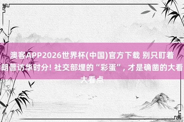 澳客APP2026世界杯(中国)官方下载 别只盯着特朗普访华时分! 社交部埋的“彩蛋”， 才是确凿的大看点