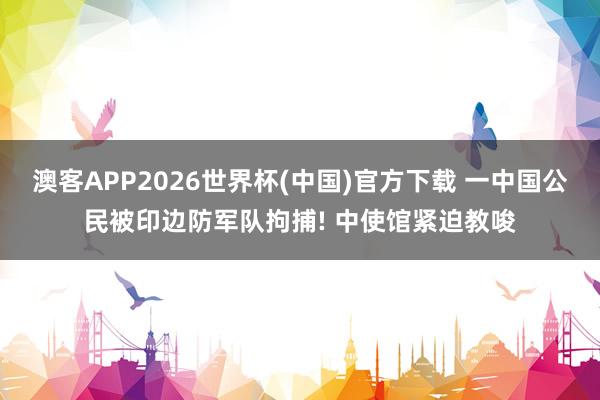 澳客APP2026世界杯(中国)官方下载 一中国公民被印边防军队拘捕! 中使馆紧迫教唆